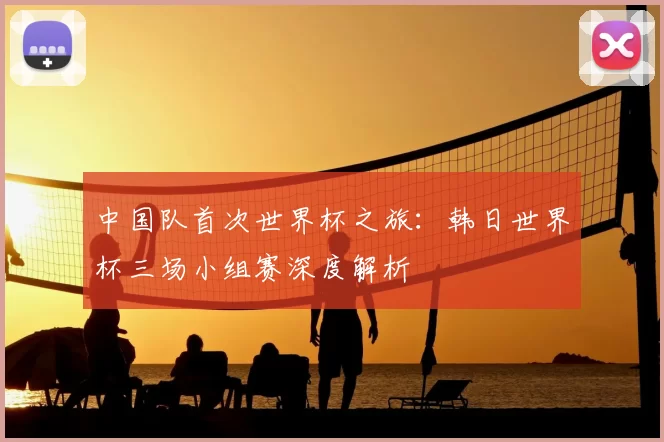 中国队首次世界杯之旅：韩日世界杯三场小组赛深度解析