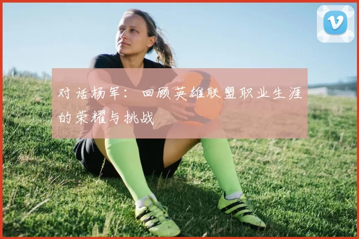 对话杨军:回顾英雄联盟职业生涯的荣耀与挑战