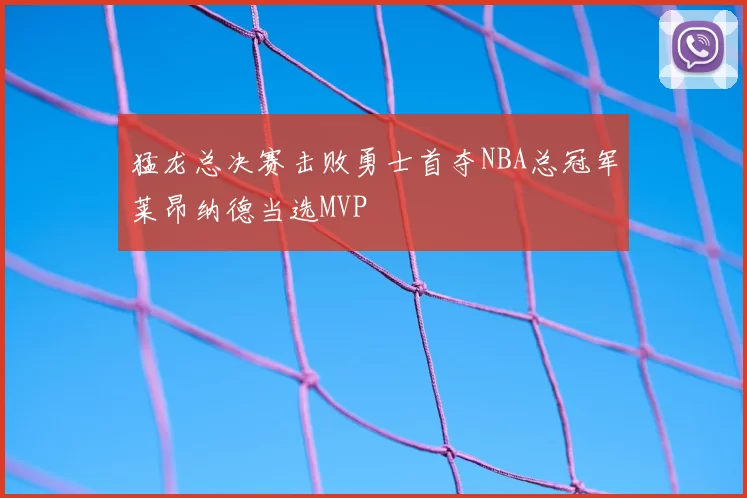 猛龙总决赛击败勇士首夺NBA总冠军莱昂纳德当选MVP