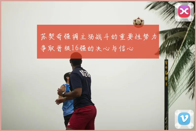 苏契奇强调主场战斗的重要性努力争取晋级16强的决心与信心
