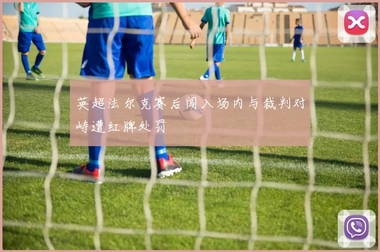 英超法尔克赛后闯入场内与裁判对峙遭红牌处罚