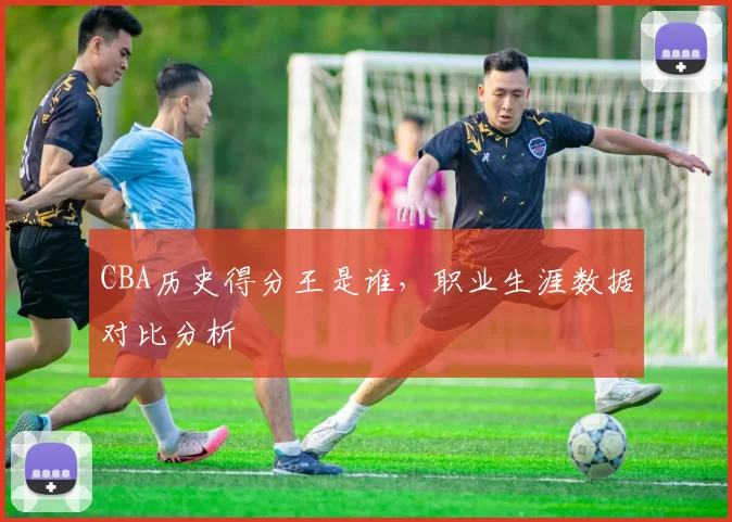 CBA历史得分王是谁，职业生涯数据对比分析