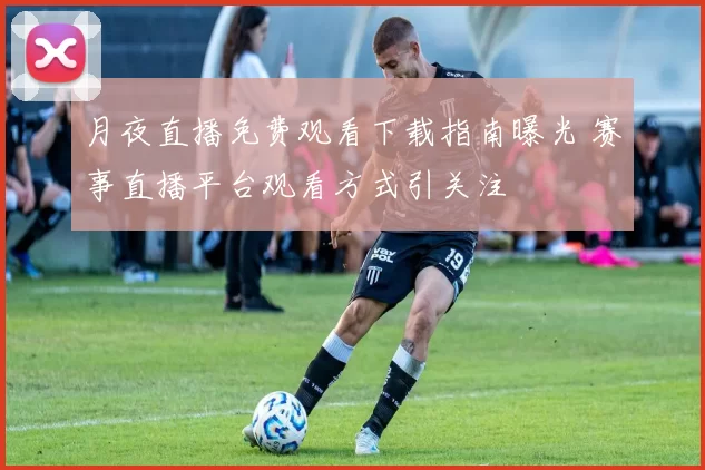 月夜直播免费观看下载指南曝光 赛事直播平台观看方式引关注