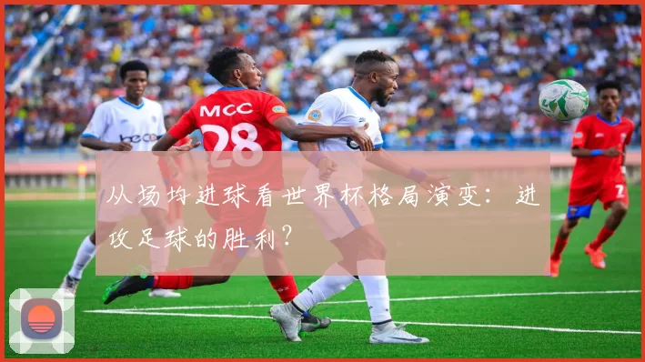 从场均进球看世界杯格局演变：进攻足球的胜利？