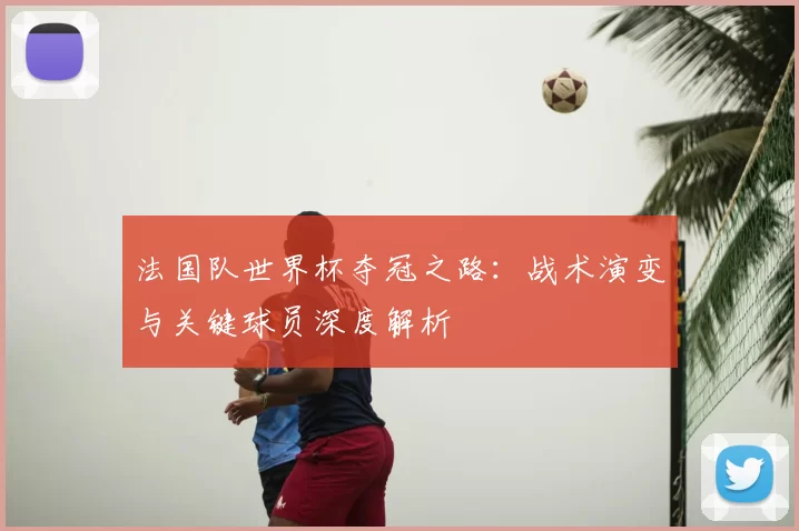 法国队世界杯夺冠之路:战术演变与关键球员深度解析