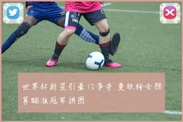世界杯新星引豪门争夺 曼联转会预算瞄准冠军拼图
