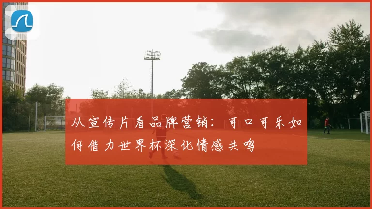 从宣传片看品牌营销：可口可乐如何借力世界杯深化情感共鸣