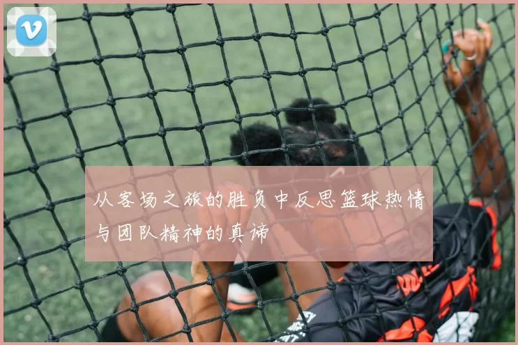 从客场之旅的胜负中反思篮球热情与团队精神的真谛