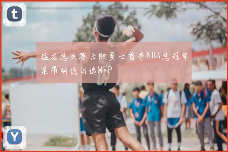 猛龙总决赛击败勇士首夺NBA总冠军莱昂纳德当选MVP