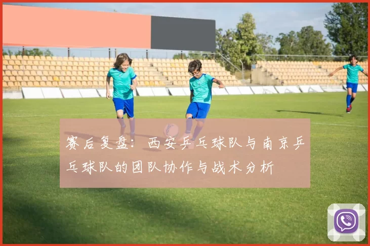 赛后复盘:西安乒乓球队与南京乒乓球队的团队协作与战术分析