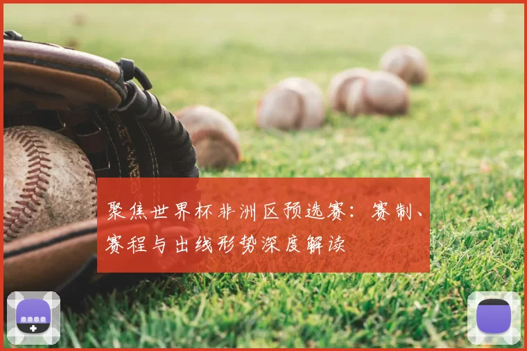 聚焦世界杯非洲区预选赛：赛制、赛程与出线形势深度解读
