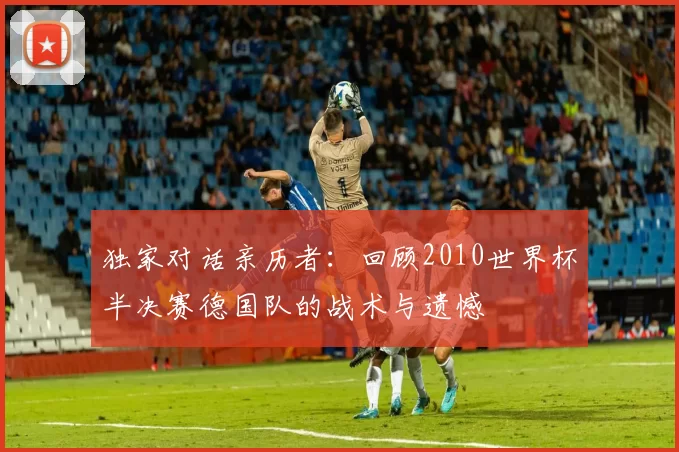独家对话亲历者:回顾2010世界杯半决赛德国队的战术与遗憾