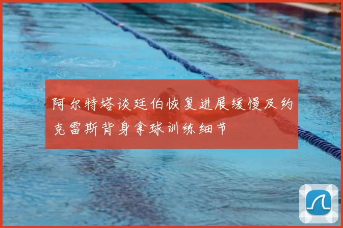 阿尔特塔谈廷伯恢复进展缓慢及约克雷斯背身拿球训练细节