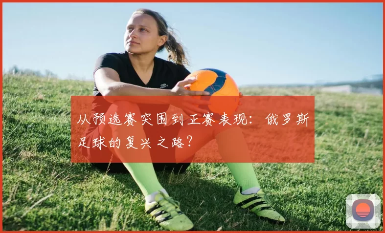 从预选赛突围到正赛表现:俄罗斯足球的复兴之路?