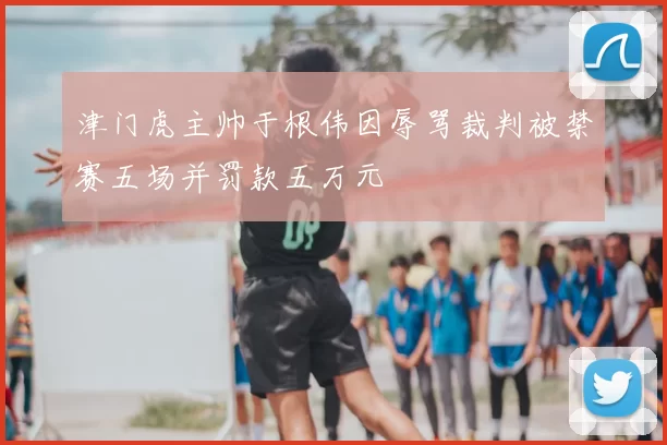 津门虎主帅于根伟因辱骂裁判被禁赛五场并罚款五万元