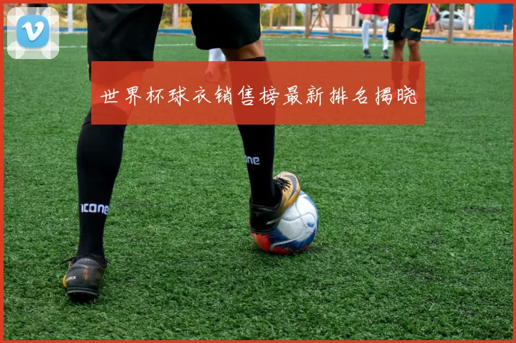世界杯球衣销售榜最新排名揭晓