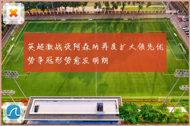 英超激战夜阿森纳再度扩大领先优势争冠形势愈发明朗