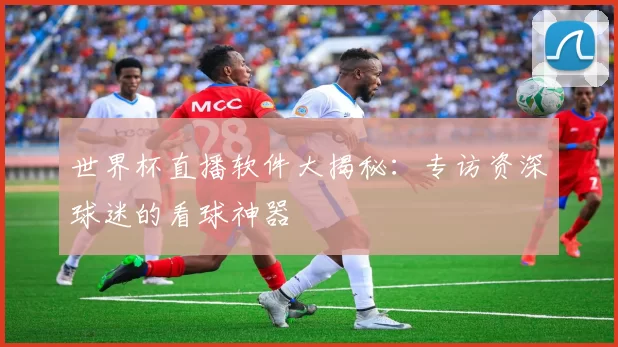 世界杯直播软件大揭秘:专访资深球迷的看球神器