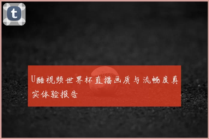 U酷视频世界杯直播画质与流畅度真实体验报告