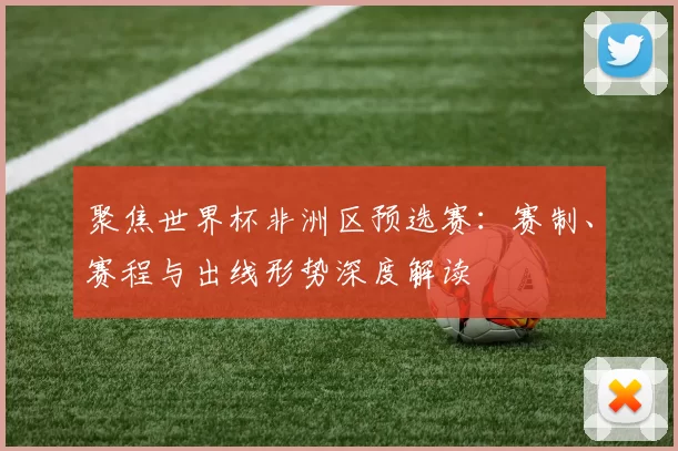 聚焦世界杯非洲区预选赛:赛制、赛程与出线形势深度解读