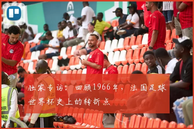 独家专访:回顾1966年,法国足球世界杯史上的转折点