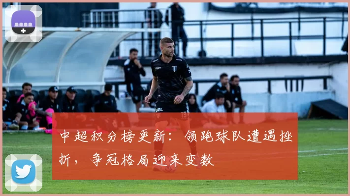 中超积分榜更新:领跑球队遭遇挫折,争冠格局迎来变数