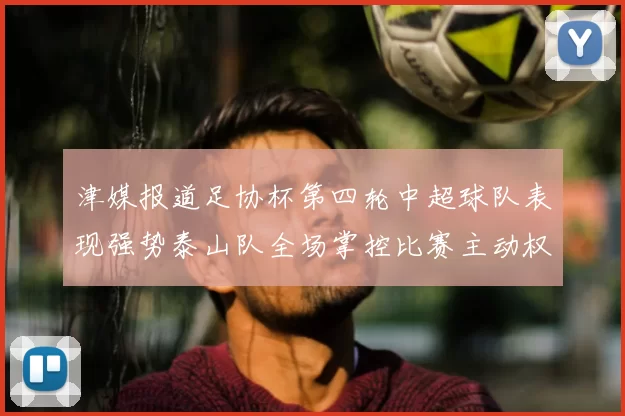 津媒报道足协杯第四轮中超球队表现强势泰山队全场掌控比赛主动权
