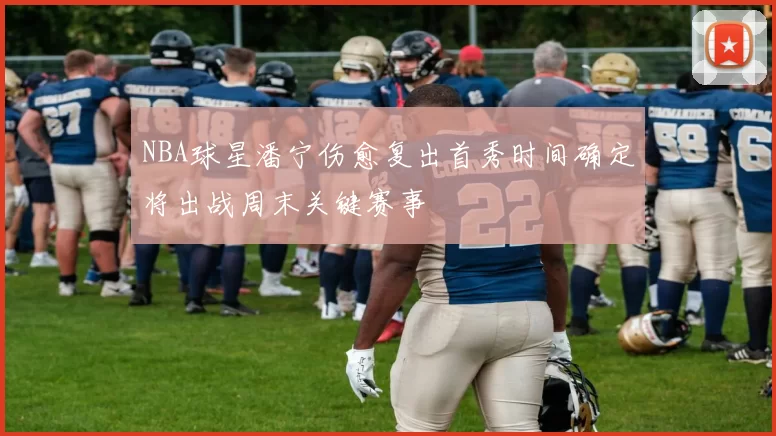 NBA球星潘宁伤愈复出首秀时间确定将出战周末关键赛事