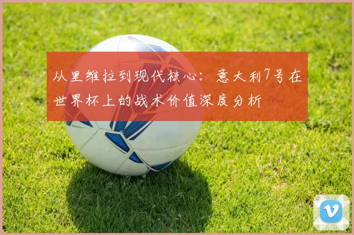 从里维拉到现代核心:意大利7号在世界杯上的战术价值深度分析