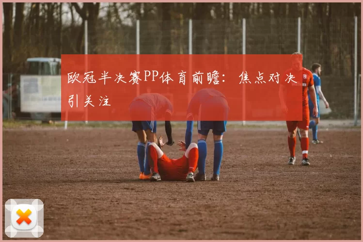 欧冠半决赛PP体育前瞻：焦点对决引关注