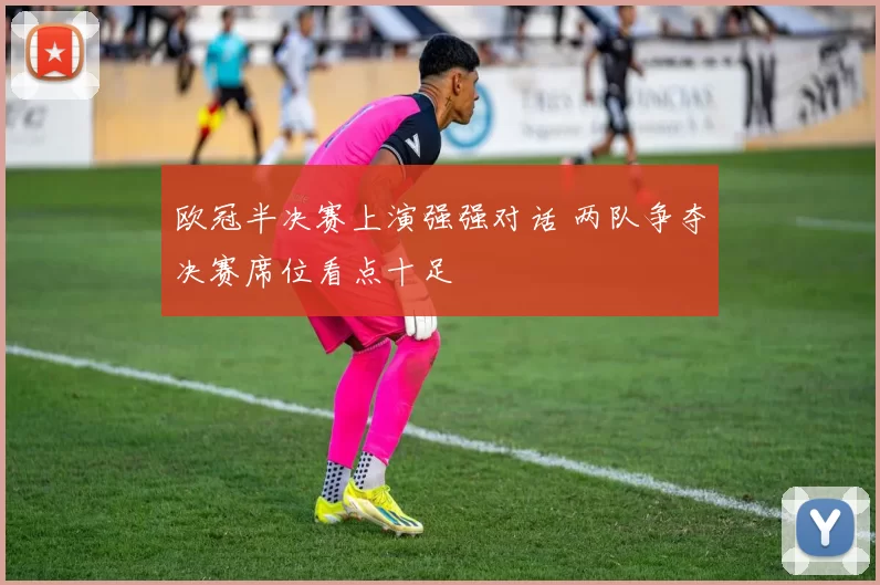 欧冠半决赛上演强强对话 两队争夺决赛席位看点十足