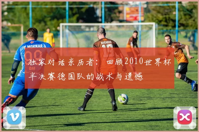 独家对话亲历者:回顾2010世界杯半决赛德国队的战术与遗憾