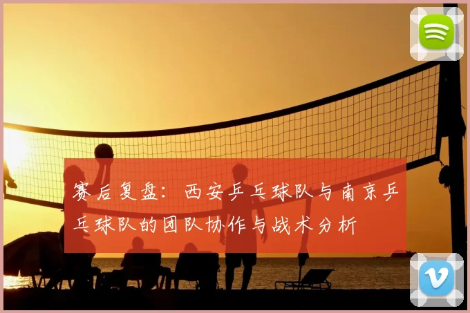 赛后复盘：西安乒乓球队与南京乒乓球队的团队协作与战术分析