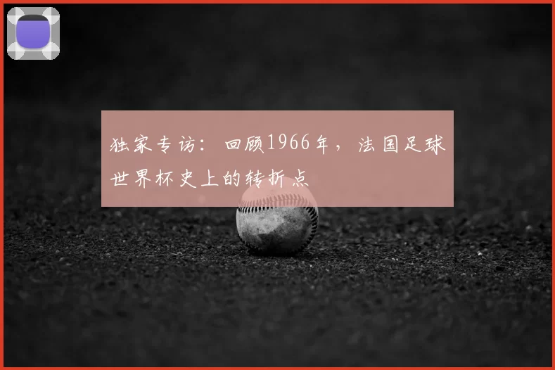 独家专访：回顾1966年，法国足球世界杯史上的转折点