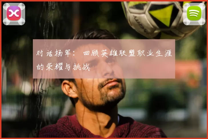 对话杨军:回顾英雄联盟职业生涯的荣耀与挑战