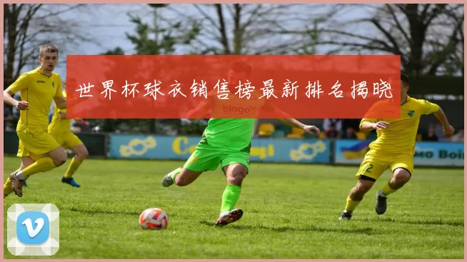 世界杯球衣销售榜最新排名揭晓