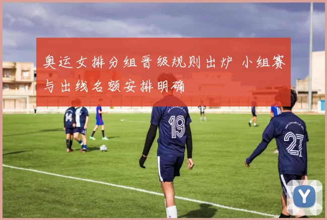奥运女排分组晋级规则出炉 小组赛与出线名额安排明确