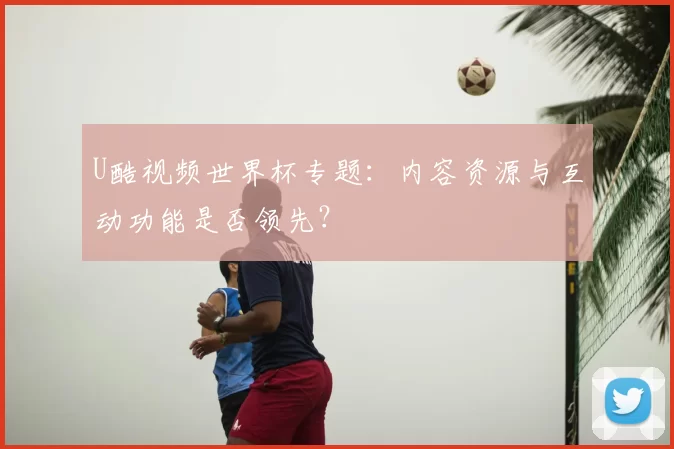 U酷视频世界杯专题：内容资源与互动功能是否领先？
