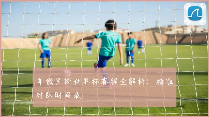 年俄罗斯世界杯赛程全解析：精准对队时间表