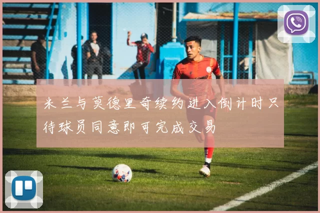 米兰与莫德里奇续约进入倒计时只待球员同意即可完成交易