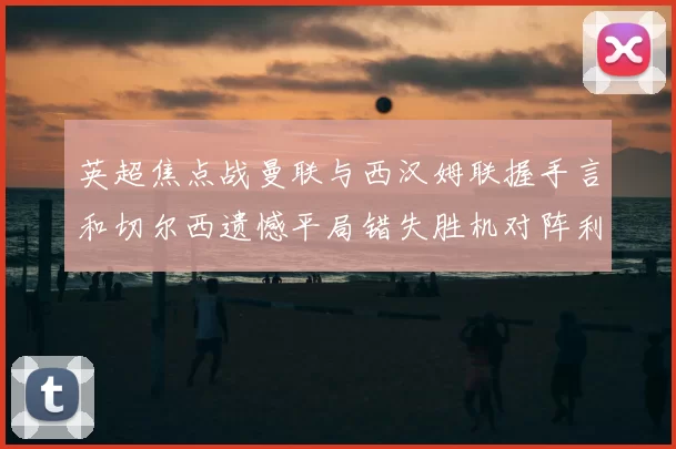英超焦点战曼联与西汉姆联握手言和切尔西遗憾平局错失胜机对阵利兹联