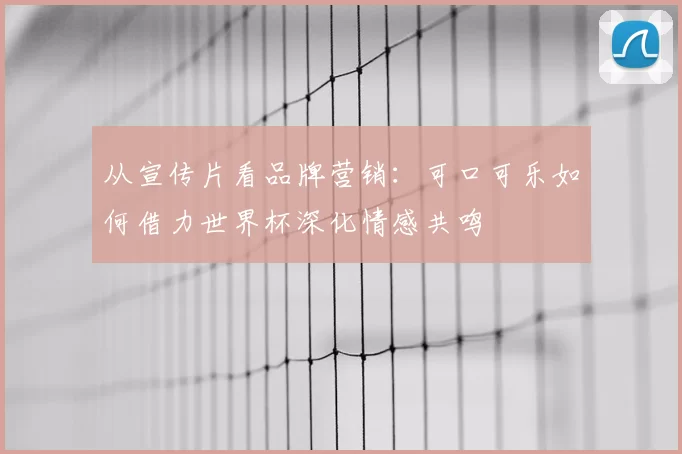 从宣传片看品牌营销:可口可乐如何借力世界杯深化情感共鸣